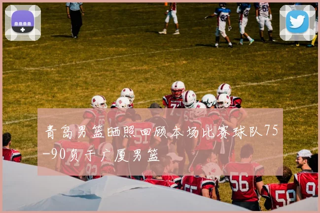 青岛男篮晒照回顾本场比赛球队75-90负于广厦男篮