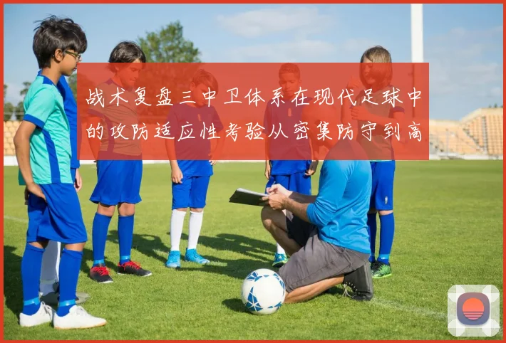 战术复盘三中卫体系在现代足球中的攻防适应性考验从密集防守到高位压迫的实战检验