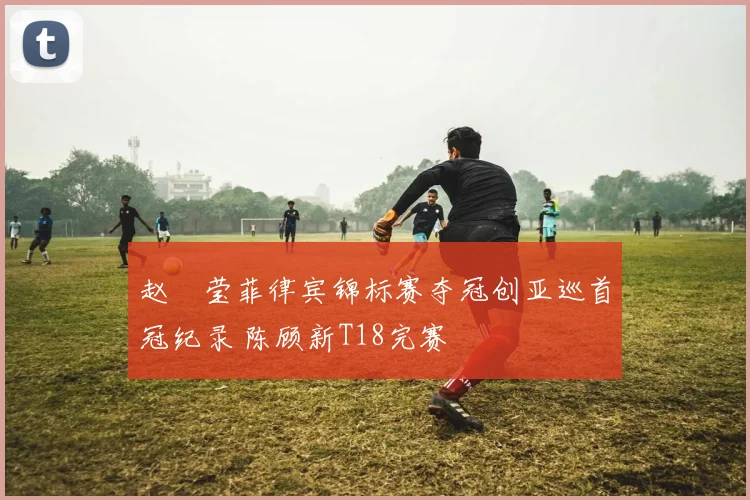 赵祐莹菲律宾锦标赛夺冠创亚巡首冠纪录 陈顾新T18完赛