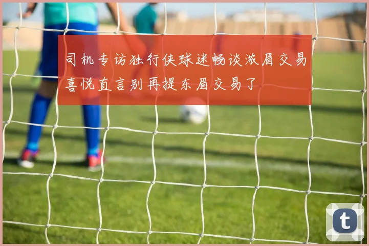 司机专访独行侠球迷畅谈浓眉交易喜悦直言别再提东眉交易了