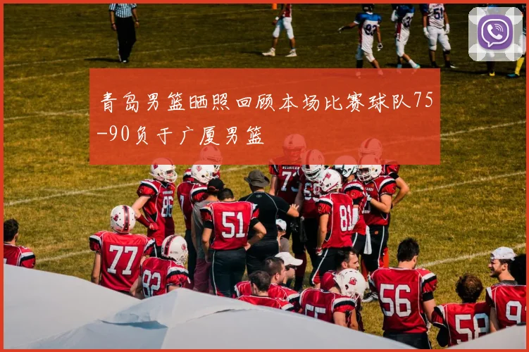 青岛男篮晒照回顾本场比赛球队75-90负于广厦男篮